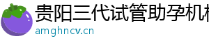 贵阳三代试管助孕机构	